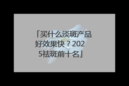 买什么淡斑产品好效果快？2025祛斑前十名