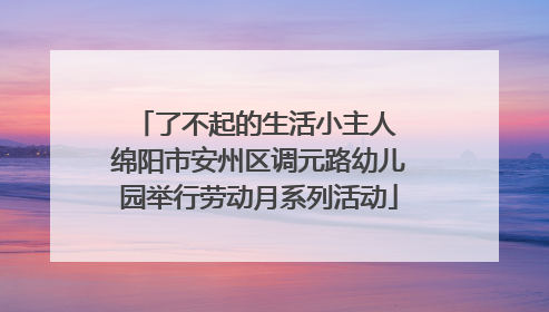 了不起的生活小主人 绵阳市安州区调元路幼儿园举行劳动月系列活动