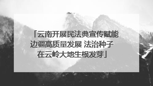 云南开展民法典宣传赋能边疆高质量发展 法治种子在云岭大地生根发芽