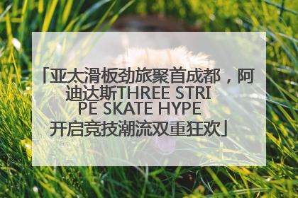 亚太滑板劲旅聚首成都，阿迪达斯THREE STRIPE SKATE HYPE开启竞技潮流双重狂欢