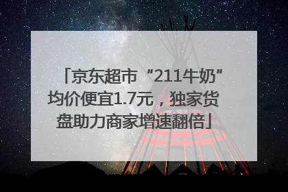 京东超市“211牛奶”均价便宜1.7元，独家货盘助力商家增速翻倍