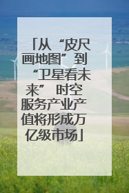 从“皮尺画地图”到“卫星看未来” 时空服务产业产值将形成万亿级市场