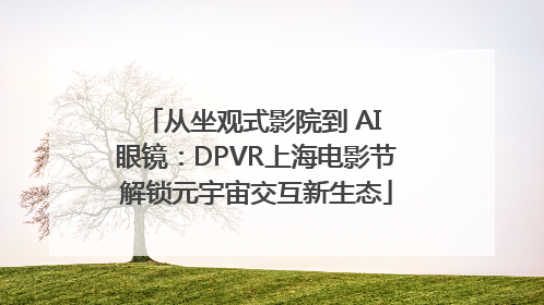 从坐观式影院到 AI 眼镜：DPVR上海电影节解锁元宇宙交互新生态