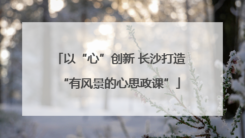 以“心”创新 长沙打造“有风景的心思政课”