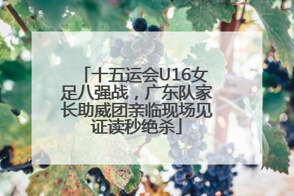 十五运会U16女足八强战，广东队家长助威团亲临现场见证读秒绝杀