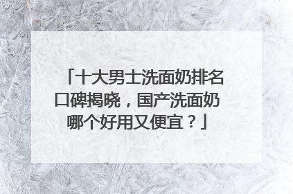 十大男士洗面奶排名口碑揭晓，国产洗面奶哪个好用又便宜？
