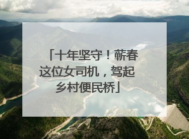 十年坚守！蕲春这位女司机，驾起乡村便民桥