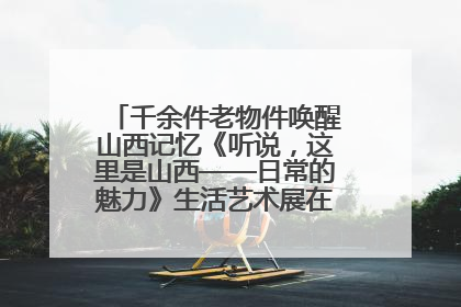 千余件老物件唤醒山西记忆《听说，这里是山西——日常的魅力》生活艺术展在忻州市图书馆开展