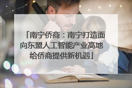 南宁侨商：南宁打造面向东盟人工智能产业高地给侨商提供新机遇