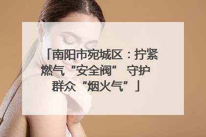 南阳市宛城区：拧紧燃气“安全阀” 守护群众“烟火气”
