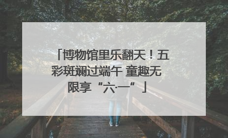 博物馆里乐翻天！五彩斑斓过端午 童趣无限享“六·一”