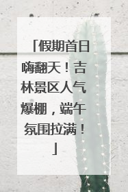 假期首日嗨翻天！吉林景区人气爆棚，端午氛围拉满！
