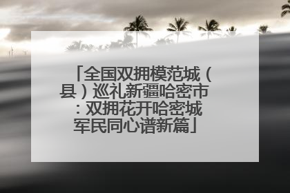 全国双拥模范城（县）巡礼新疆哈密市：双拥花开哈密城 军民同心谱新篇