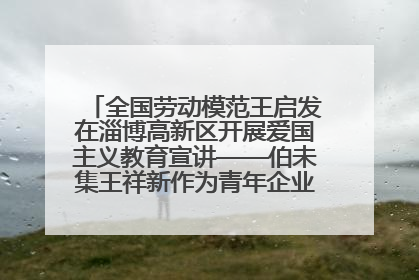 全国劳动模范王启发在淄博高新区开展爱国主义教育宣讲——伯未集王祥新作为青年企业家代表作主题演讲