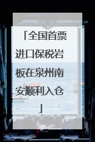 全国首票进口保税岩板在泉州南安顺利入仓