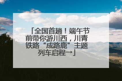 全国首趟！端午节前带你游川西，川青铁路“成路鹿”主题列车启程→