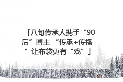 八旬传承人携手“90后”博主 “传承+传播”让布袋更有“戏”