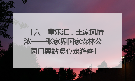 六一童乐汇，土家风情浓——张家界国家森林公园门票站暖心宠游客