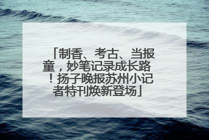 制香、考古、当报童，妙笔记录成长路！扬子晚报苏州小记者特刊焕新登场