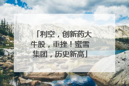 利空，创新药大牛股，重挫！蜜雪集团，历史新高