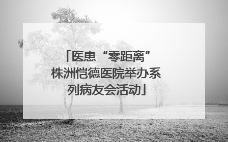 医患“零距离” 株洲恺德医院举办系列病友会活动