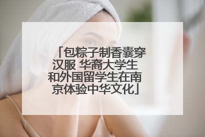 包粽子制香囊穿汉服 华裔大学生和外国留学生在南京体验中华文化