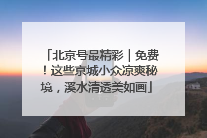 北京号最精彩｜免费！这些京城小众凉爽秘境，溪水清透美如画