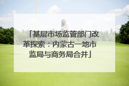 基层市场监管部门改革探索：内蒙古一地市监局与商务局合并