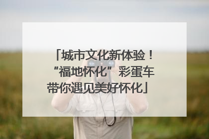 城市文化新体验！“福地怀化”彩蛋车带你遇见美好怀化