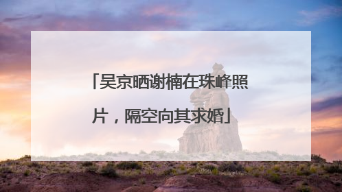 吴京晒谢楠在珠峰照片，隔空向其求婚
