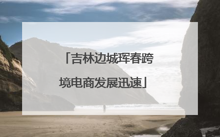 吉林边城珲春跨境电商发展迅速