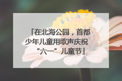 在北海公园，首都少年儿童用歌声庆祝“六一”儿童节