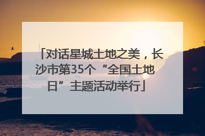 对话星城土地之美，长沙市第35个“全国土地日”主题活动举行