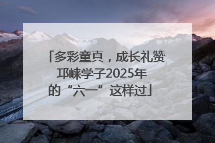 多彩童真，成长礼赞 邛崃学子2025年的“六一”这样过
