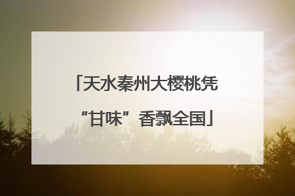 天水秦州大樱桃凭“甘味”香飘全国