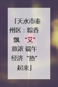 天水市秦州区：粽香飘 “艾”意浓 端午经济“热”起来