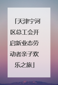 天津宁河区总工会开启新业态劳动者亲子欢乐之旅