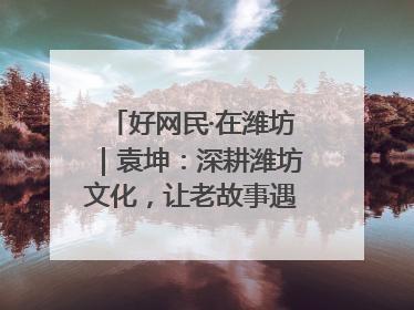 好网民·在潍坊｜袁坤：深耕潍坊文化，让老故事遇见新传播