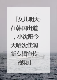 女儿明天在韩国出道，小沈阳今天晒沈佳润新专辑宣传视频