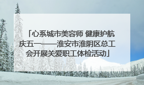 心系城市美容师 健康护航庆五一——淮安市淮阴区总工会开展关爱职工体检活动