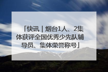 快讯｜烟台1人、2集体获评全国优秀少先队辅导员、集体荣誉称号