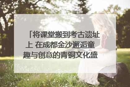 将课堂搬到考古遗址上 在成都金沙邂逅童趣与创意的青铜文化盛宴｜文化中国行