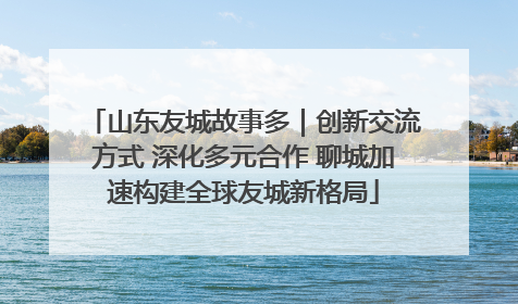 山东友城故事多｜创新交流方式 深化多元合作 聊城加速构建全球友城新格局