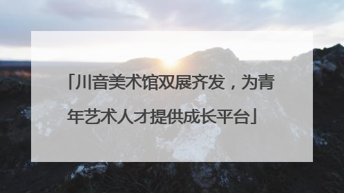 川音美术馆双展齐发，为青年艺术人才提供成长平台