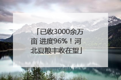 已收3000余万亩 进度96%！河北夏粮丰收在望