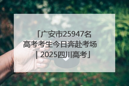 广安市25947名高考考生今日奔赴考场｜2025四川高考