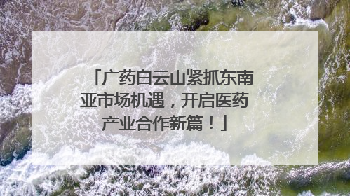 广药白云山紧抓东南亚市场机遇，开启医药产业合作新篇！
