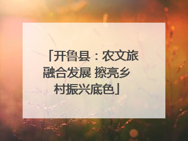 开鲁县：农文旅融合发展 擦亮乡村振兴底色