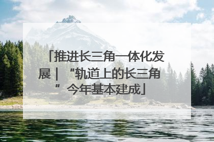 推进长三角一体化发展｜“轨道上的长三角”今年基本建成