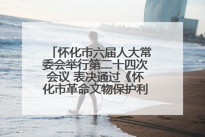 怀化市六届人大常委会举行第二十四次会议 表决通过《怀化市革命文物保护利用若干规定》
